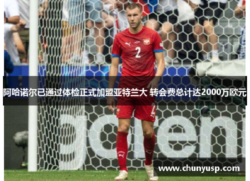 阿哈诺尔已通过体检正式加盟亚特兰大 转会费总计达2000万欧元